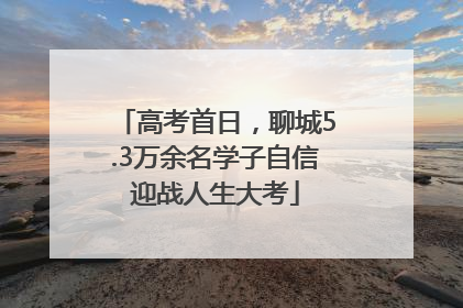 高考首日，聊城5.3万余名学子自信迎战人生大考