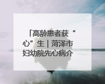 高龄患者获“心”生｜菏泽市妇幼院先心病介入封堵术实现技术突破