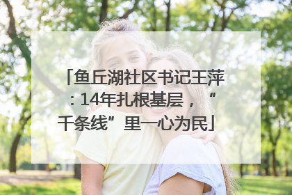 鱼丘湖社区书记王萍：14年扎根基层，“千条线”里一心为民