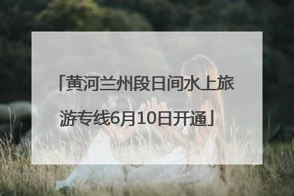 黄河兰州段日间水上旅游专线6月10日开通