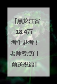 黑龙江省18.4万考生赴考！老师考点门前送祝福