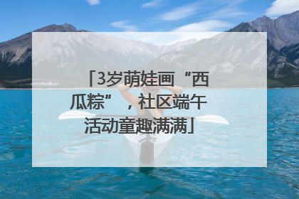 3岁萌娃画“西瓜粽”，社区端午活动童趣满满
