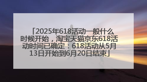 2025年618活动一般什么时候开始，淘宝天猫京东618活动时间已确定：618活动从5月13日开始到6月20日结束