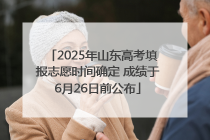 2025年山东高考填报志愿时间确定 成绩于6月26日前公布