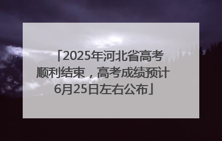 2025年河北省高考顺利结束，高考成绩预计6月25日左右公布