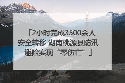 2小时完成3500余人安全转移 湖南桃源县防汛避险实现“零伤亡”