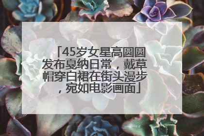 45岁女星高圆圆发布戛纳日常，戴草帽穿白裙在街头漫步，宛如电影画面