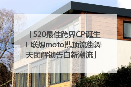 520最佳跨界CP诞生！联想moto携顶流街舞天团解锁告白新潮流